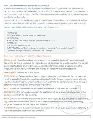 Build a Maven-based Spring Boot employee microservice RESTful application. The service will be
exposed over a certain URI (Uniform Resource Identifier). The service saves the data in MongoDB that
runs in another container. Build a WAR file of the above application and place it in a desired location,
specified in the Dockerfile.
To run the application in a Docker container, create a Dockerfile consisting of a set of instructions to
build the image. Once the Dockerfile is created, it could be used to build an image for this service.
Copyright © 2016 Evoke Technologies. All rights reserved 4
Here is a sample Dockerfile representing the image of this service.
Note these important points about the Dockerfile above:
FROM java:8
MAINTAINER apandiri@evoketechnologies.com
VOLUME /tmp
ADD build/libs/ microservice-employee-service.jar app.jar
EXPOSE 8181
RUN bash -c 'touch /app.jar'
ENTRYPOINT ["java","-Dspring.data.mongodb.uri=mongodb://mongodb/micros", "-ENTRYPOINT ["java","-Dspring.data.mongodb.uri=mongodb://mongodb/micros", "-
Djava.security.egd=file:/dev/./urandom","-jar","/app.jar"]
 