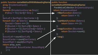 public function someMethodWithMisleadingName(
array $mysteriousInput) {
$arr = [];
foreach ($mysteriousInput as $inp) {
if ($inp > 10) { $arr[] = $inp; }
}
$arrLeft = $arrRight = $arrCenter = [];
foreach ($arr as $elem) {
$bucket = $elem <=> 20;
if ($bucket < 0) { $arrLeft[] = $elem; }
if ($bucket == 0) { $arrCenter[] = $elem; }
if ($bucket > 0) { $arrRight[] = $elem;}
}
$countLeft = count($arrLeft);
$countCenter = count($arrCenter);
$countRight = count($arrRight);
return array_sum(
[$countLeft, $countCenter, $countRight]
) / 3;
}
public function
someMethodWithMisleadingName(
ParallelListCollection $mysteriousInput) {
return $mysteriousInput
->filter(function ($elem) {
return $elem > 10;
})
->partition(function ($elem) {
return $elem <=> 20;
})
->map(function ($bucket) {
return $bucket->count();
})
->avg();
}
 