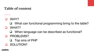 ❏ WHY?
❏ What can functional programming bring to the table?
❏ WHAT?
❏ When language can be described as functional?
❏ PROBLEMS?
❏ Top sins of PHP
❏ SOLUTION?
Table of content
 