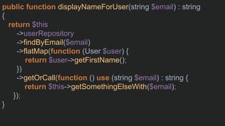 public function displayNameForUser(string $email) : string
{
return $this
->userRepository
->findByEmail($email)
->flatMap(function (User $user) {
return $user->getFirstName();
})
->getOrCall(function () use (string $email) : string {
return $this->getSomethingElseWith($email);
});
}
 