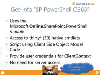 Get-Info “SP PowerShell O365” 
• Uses the 
Microsoft.Online.SharePoint.PowerShell 
module 
• Access to thirty* (30) native cmdlets 
• Script using Client Side Object Model 
Code 
• Provide user credentials for ClientContext 
• No need for server access 
*30 cmdlets as of 
9/19/2014. 
 