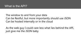 What is the API?
The window to and from your data
Can be Restful, but more importantly should use JSON
Can be hosted internally or in the cloud
As the web guy I could care less what lies behind the API,
just give me the JSON baby
 