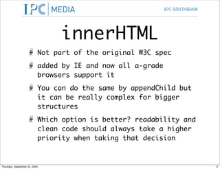 innerHTML
                           Not part of the original W3C spec
                           added by IE and now all a-grade
                           browsers support it
                           You can do the same by appendChild but
                           it can be really complex for bigger
                           structures
                           Which option is better? readability and
                           clean code should always take a higher
                           priority when taking that decision



Thursday, September 24, 2009                                         11
 