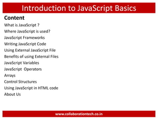 Introduction to JavaScript Basics
Content
What is JavaScript ?
Where JavaScript is used?
JavaScript Frameworks
Writing JavaScript Code
Using External JavaScript File
Benefits of using External Files
JavaScript Variables
JavaScript Operators
Arrays
Control Structures
Using JavaScript in HTML code
About Us
www.collaborationtech.co.in
 