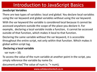 Introduction to JavaScript Basics
JavaScript Variables
There are two types of variables: local and global. You declare local variables
using the var keyword and global variables without using the var keyword.
With the var keyword the variable is considered local because it cannot be
accessed anywhere outside the scope of the place you declare it. For
example, declaring a local variable inside a function, it cannot be accessed
outside of that function, which makes it local to that function.
Declaring the same variable without the var keyword, it is accessible
throughout the entire script, not only within that function. Which makes it
global within script tag.
Declaring a local variable
var num = 10;
To access the value of the num variable at another point in the script, you
simply reference the variable by name Ex:
document.write("The value of num is: "+ num);
www.collaborationtech.co.in
 