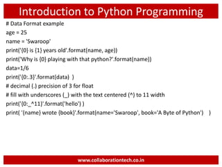 Introduction to Python Programming
# Data Format example
age = 25
name = 'Swaroop'
print('{0} is {1} years old'.format(name, age))
print('Why is {0} playing with that python?'.format(name))
data=1/6
print('{0:.3}'.format(data) )
# decimal (.) precision of 3 for float
# fill with underscores (_) with the text centered (^) to 11 width
print('{0:_^11}'.format('hello') )
print( '{name} wrote {book}'.format(name='Swaroop', book='A Byte of Python') )
www.collaborationtech.co.in
 