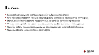 Выводы
 Команда быстро изучила и успешно применяет выбранные технологии
 Стек технологий позволил успешно масштабировать приложение после выпуска MVP версии
 Использование Redux сделало предсказуемым обновление состояния приложения
 Строгая типизация обеспечивает раннее выявление ошибок, связанных с типом данных
 Удобство работы позволило команде лучше сфокусироваться на потребностях бизнеса
 Удалось избежать появления технического долга
 