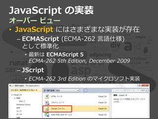 JavaScript の実装
オーバー ビュー
• JavaScript にはさまざまな実装が存在
– ECMAScript (ECMA-262 言語仕様)
として標準化
• 最新は ECMAScript 5
ECMA-262 5th Edition, December 2009
– JScript
• ECMA-262 3rd Edition のマイクロソフト実装
 