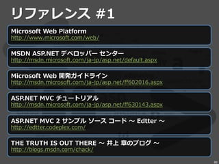 リファレンス #1
Microsoft Web Platform
http://www.microsoft.com/web/
MSDN ASP.NET デベロッパー センター
http://msdn.microsoft.com/ja-jp/asp.net/default.aspx
Microsoft Web 開発ガイドライン
http://msdn.microsoft.com/ja-jp/asp.net/ff602016.aspx
ASP.NET MVC チュートリアル
http://msdn.microsoft.com/ja-jp/asp.net/ff630143.aspx
ASP.NET MVC 2 サンプル ソース コード ～ Edtter ～
http://edtter.codeplex.com/
THE TRUTH IS OUT THERE ～ 井上 章のブログ ～
http://blogs.msdn.com/chack/
60
 