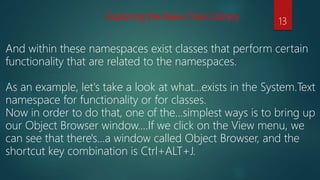 Exploring the Base Class Library
And within these namespaces exist classes that perform certain
functionality that are related to the namespaces.
As an example, let's take a look at what…exists in the System.Text
namespace for functionality or for classes.
Now in order to do that, one of the…simplest ways is to bring up
our Object Browser window.…If we click on the View menu, we
can see that there's…a window called Object Browser, and the
shortcut key combination is Ctrl+ALT+J.
13
 