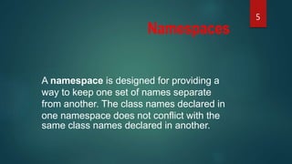 Namespaces
A namespace is designed for providing a
way to keep one set of names separate
from another. The class names declared in
one namespace does not conflict with the
same class names declared in another.
5
 