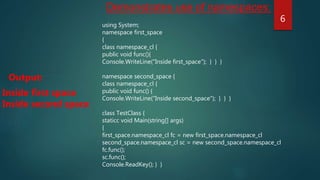 using System;
namespace first_space
{
class namespace_cl {
public void func(){
Console.WriteLine("Inside first_space"); } } }
namespace second_space {
class namespace_cl {
public void func() {
Console.WriteLine("Inside second_space"); } } }
class TestClass {
staticc void Main(string[] args)
{
first_space.namespace_cl fc = new first_space.namespace_cl
second_space.namespace_cl sc = new second_space.namespace_cl
fc.func();
sc.func();
Console.ReadKey(); } }
Inside first space
Inside second space
Output:
Demonstrates use of namespaces:
6
 