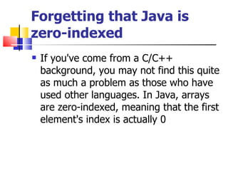 Forgetting that Java is zero-indexed If you've come from a C/C++ background, you may not find this quite as much a problem as those who have used other languages. In Java, arrays are zero-indexed, meaning that the first element's index is actually 0 