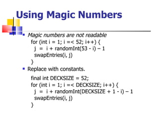 Using Magic Numbers Magic numbers are not readable for (int i = 1; i =< 52; i++) { j  =  i + randomInt(53 - i) – 1 swapEntries(i, j) } Replace with constants. final int DECKSIZE = 52; for (int i = 1; i =< DECKSIZE; i++) { j  =  i + randomInt(DECKSIZE + 1 - i) – 1 swapEntries(i, j) } 