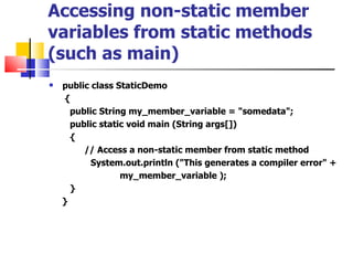 Accessing non-static member variables from static methods (such as main) public class StaticDemo { public String my_member_variable = &quot;somedata&quot;; public static void main (String args[]) { // Access a non-static member from static method System.out.println (&quot;This generates a compiler error&quot; + my_member_variable ); } } 