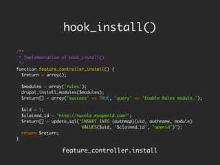 hook_install()

/**
 * Implementation of hook_install()
 */
function feature_controller_install() {
  $return = array();

    $modules = array('rules');
    drupal_install_modules($modules);
    $return[] = array('success' => TRUE, 'query' => 'Enable Rules module.');

    $uid = 1;
    $claimed_id = 'http://nuvole.myopenid.com/';
    $return[] = update_sql("INSERT INTO {authmap}(uid, authname, module)
                            VALUES($uid, '$claimed_id', 'openid')");
    return $return;
}

                    feature_controller.install
 