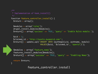 /**
 * Implementation of hook_install()
 */
function feature_controller_install() {
  $return = array();

    $modules = array('rules');
    drupal_install_modules($modules);
    $return[] = array('success' => TRUE, 'query' => 'Enable Rules module.');

    $uid = 1;
    $claimed_id = 'http://nuvole.myopenid.com/';
    $return[] = update_sql("INSERT INTO {authmap}(uid, authname, module)
                            VALUES($uid, '$claimed_id', 'openid')");

    $modules = array('feature_news');
    features_install_modules($modules);
    $return[] = array('success' => TRUE, 'query' => 'Enabling News');

    return $return;
}

                feature_controller.install
 
