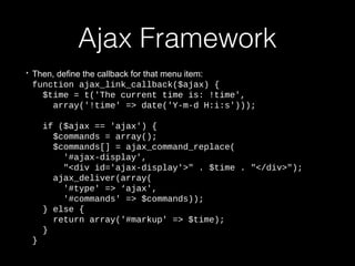 Ajax Framework
• Then, define the callback for that menu item:
function ajax_link_callback($ajax) {
$time = t('The current time is: !time',
array('!time' => date('Y-m-d H:i:s')));
if ($ajax == 'ajax') {
$commands = array();
$commands[] = ajax_command_replace(
'#ajax-display',
"<div id='ajax-display'>" . $time . "</div>");
ajax_deliver(array(
'#type' => ‘ajax',
'#commands' => $commands));
} else {
return array('#markup' => $time);
}
}
 