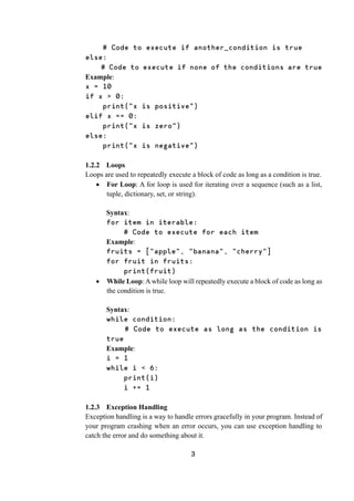 3
# Code to execute if another_condition is true
else:
# Code to execute if none of the conditions are true
Example:
x = 10
if x > 0:
print("x is positive")
elif x == 0:
print("x is zero")
else:
print("x is negative")
1.2.2 Loops
Loops are used to repeatedly execute a block of code as long as a condition is true.
 For Loop: A for loop is used for iterating over a sequence (such as a list,
tuple, dictionary, set, or string).
Syntax:
for item in iterable:
# Code to execute for each item
Example:
fruits = ["apple", "banana", "cherry"]
for fruit in fruits:
print(fruit)
 While Loop: Awhile loop will repeatedly execute a block of code as long as
the condition is true.
Syntax:
while condition:
# Code to execute as long as the condition is
true
Example:
i = 1
while i < 6:
print(i)
i += 1
1.2.3 Exception Handling
Exception handling is a way to handle errors gracefully in your program. Instead of
your program crashing when an error occurs, you can use exception handling to
catch the error and do something about it.
 