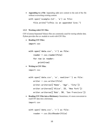 10
 Appending to a File: Appending adds new content to the end of the file
without overwriting existing content.
with open('example.txt', 'a') as file:
file.write("nThis is an appended line.")
1.5.3 Working with CSV Files
CSV (Comma-Separated Values) files are commonly used for storing tabular data.
Python provides the csv module to work with CSV files.
 Reading CSV Files:
import csv
with open('data.csv', 'r') as file:
reader = csv.reader(file)
for row in reader:
print(row)
 Writing to CSV Files:
import csv
with open('data.csv', 'w', newline='') as file:
writer = csv.writer(file)
writer.writerow(['Name', 'Age', 'City'])
writer.writerow(['Alice', 25, 'New York'])
writer.writerow(['Bob', 30, 'San Francisco'])
 Reading CSV Files into a Dictionary: Sometimes, it’s more convenient to
read CSV data into a dictionary.
import csv
with open('data.csv', 'r') as file:
reader = csv.DictReader(file)
 