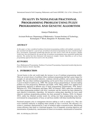 International Journal of Soft Computing, Mathematics and Control (IJSCMC), Vol. 4, No.1, February 2015
DOI : 10.14810/ijscmc.2015.4103 19
DUALITY IN NONLINEAR FRACTIONAL
PROGRAMMING PROBLEM USING FUZZY
PROGRAMMING AND GENETIC ALGORITHM
Ananya Chakraborty
Assistant Professor, Department of Mathematics, Vemana Institute of Technology,
Kormangala 3rd
Block, Bangalore-34. Karnataka, India
ABSTRACT
In this paper we have considered nonlinear fractional programming problem with multiple constraints. A
pair of primal and dual for a special type of nonlinear fractional programming has been considered under
fuzzy environment. Exponential membership function has been used to deal with the fuzziness. Duality
results have been developed for the special type of nonlinear programming using exponential membership
function. The method has been illustrated with numerical example. Genetic Algorithm as well as Fuzzy
programming approach has been used to solve the problem.
KEYWORDS
Fuzzy Mathematical Programming, Nonlinear Fractional Programming, Exponential membership function,
Decision Analysis, Genetic Algorithm.
1. INTRODUCTION
Several factors in the real world imply the increase in use of nonlinear programming models.
There are several classes of problems where nonlinear programming had had a great impact for
example oil and petrochemical industries, nonlinear network problems and economic planning
models. The area where nonlinear programming can be used in these several classes of problems
is given in detail in (Ladson et al., 1980). The concept of fuzzy programming in decision making
problem was first proposed by (Bellmann and Zadeh, 1970). Many authors have applied fuzzy
programming approach in different area of linear programming (Zimmermann, 1978, Stancu-
Minasian et al., 1978, Chakraborty and Gupta, 2002). In (Jimenez, 2005), author has considered a
non linear programming problem with fuzzy constraints and the solution has been obtained by
muti objective evolutionary Algorithms. An interactive cutting plane algorithm for fuzzy multi
objective nonlinear programming problems has been presented in (Kanaya, 2010). In (Jameel,
2012), author has obtained accurate results for solving non linear programming using fuzzy
environment by using properties of fuzzy set and fuzzy number with linear membership function.
Fractional programs arise in management decision making as well as outside of it. They also
occur sometimes indirectly in modeling where initially no ratio is involved. The efficiency of a
system is sometimes characterized by a ratio of technical and/or economical terms. Maximizing
system efficiency then leads to a fractional program. List of frequently occurring objectives are
maximization of productivity, maximization of return on investment, maximization of return/risk,
 