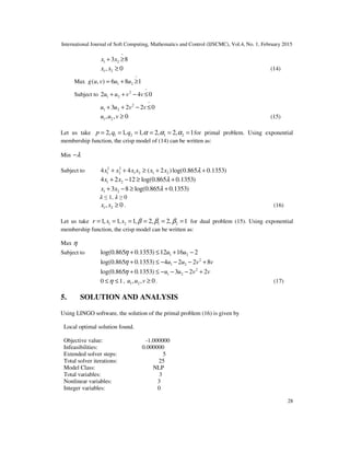 International Journal of Soft Computing, Mathematics and Control (IJSCMC), Vol.4, No. 1, February 2015
28
~
1 23 8x x+ ≥
1 2, 0x x ≥ (14)
Max
~
1 2( , ) 6 8 1g u v u u= + ≥
Subject to
~
2
1 22 4 0u u v v+ + − ≤
~
2
1 23 2 2 0u u v v+ + − ≤
1 2, , 0u u v ≥ (15)
Let us take 1 2 1 22, 1, 1, 2, 2, 1p q q α α α= = = = = = for primal problem. Using exponential
membership function, the crisp model of (14) can be written as:
Min λ−
Subject to 2 2
1 2 1 2 1 24 4 ( 2 )log(0.865 0.1353)x x x x x x λ+ + ≥ + +
1 24 2 12 log(0.865 0.1353)x x λ+ − ≥ +
1 23 8 log(0.865 0.1353)x x λ+ − ≥ +
ߣ ≤ 1, ߣ ≥ 0
1 2, 0x x ≥ . (16)
Let us take 1 2 1 21, 1, 1, 2, 2, 1r s s β β β= = = = = = for dual problem (15). Using exponential
membership function, the crisp model can be written as:
Max η
Subject to 1 2log(0.865 0.1353) 12 16 2u uη + ≤ + −
2
1 2log(0.865 0.1353) 4 2 2 8u u v vη + ≤ − − − +
2
1 2log(0.865 0.1353) 3 2 2u u v vη + ≤ − − − +
0 1η≤ ≤ , 1 2, , 0u u v ≥ . (17)
5. SOLUTION AND ANALYSIS
Using LINGO software, the solution of the primal problem (16) is given by
Local optimal solution found.
Objective value: -1.000000
Infeasibilities: 0.000000
Extended solver steps: 5
Total solver iterations: 25
Model Class: NLP
Total variables: 3
Nonlinear variables: 3
Integer variables: 0
 
