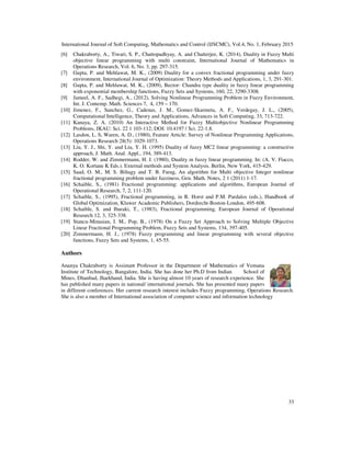 International Journal of Soft Computing, Mathematics and Control (IJSCMC), Vol.4, No. 1, February 2015
33
[6] Chakraborty, A., Tiwari, S. P., Chattopadhyay, A. and Chatterjee, K. (2014), Duality in Fuzzy Multi
objective linear programming with multi constraint, International Journal of Mathematics in
Operations Research, Vol. 6, No. 3, pp. 297-315.
[7] Gupta, P. and Mehlawat, M. K., (2009) Duality for a convex fractional programming under fuzzy
environment, International Journal of Optimization: Theory Methods and Applications, 1, 3, 291-301.
[8] Gupta, P. and Mehlawat, M. K., (2009), Bector- Chandra type duality in fuzzy linear programming
with exponential membership functions, Fuzzy Sets and Systems, 160, 22, 3290-3308.
[9] Jameel, A. F., Sadhegi, A., (2012), Solving Nonlinear Programming Problem in Fuzzy Environment,
Int. J. Contemp. Math. Sciences 7, 4, 159 – 170.
[10] Jimenez, F., Sanchez, G., Cadenas, J. M., Gomez-Skarmeta, A. F., Verdegay, J. L., (2005),
Computational Intelligence, Theory and Applications, Advances in Soft Computing, 33, 713-722.
[11] Kanaya, Z. A. (2010) An Interactive Method for Fuzzy Multiobjective Nonlinear Programming
Problems, JKAU: Sci. 22 1 103-112; DOI: 10.4197 / Sci. 22-1.8.
[12] Lasdon, L. S, Waren, A. D., (1980), Feature Article: Survey of Nonlinear Programming Applications,
Operations Research 28(5): 1029-1073.
[13] Liu, Y. J., Shi, Y. and Liu, Y. H. (1995) Duality of fuzzy MC2 linear programming: a constructive
approach, J. Math. Anal. Appl., 194, 389-413.
[14] Rodder, W. and Zimmermann, H. J. (1980), Duality in fuzzy linear programming. In: (A. V. Fiacco,
K. O. Kortane K Eds.). External methods and System Analysis. Berlin, New York, 415-429.
[15] Saad, O. M., M. S. Biltagy and T. B. Farag, An algorithm for Multi objective Integer nonlinear
fractional programming problem under fuzziness, Gen. Math. Notes, 2 1 (2011) 1-17.
[16] Schaible, S., (1981) Fractional programming: applications and algorithms, European Journal of
Operational Research, 7, 2, 111-120.
[17] Schaible, S., (1995), Fractional programming, in R. Horst and P.M. Pardalos (eds.), Handbook of
Global Optimization, Kluwer Academic Publishers, Dordrecht-Boston-London, 495-608.
[18] Schaible, S. and Ibaraki, T., (1983), Fractional programming, European Journal of Operational
Research 12, 3, 325-338.
[19] Stancu-Minasian, I. M., Pop, B., (1978) On a Fuzzy Set Approach to Solving Multiple Objective
Linear Fractional Programming Problem, Fuzzy Sets and Systems, 134, 397-405.
[20] Zimmermann, H. J., (1978) Fuzzy programming and linear programming with several objective
functions, Fuzzy Sets and Systems, 1, 45-55.
Authors
Ananya Chakraborty is Assistant Professor in the Department of Mathematics of Vemana
Institute of Technology, Bangalore, India. She has done her Ph.D from Indian School of
Mines, Dhanbad, Jharkhand, India. She is having almost 10 years of research experience. She
has published many papers in national/ international journals. She has presented many papers
in different conferences. Her current research interest includes Fuzzy programming, Operations Research.
She is also a member of International association of computer science and information technology
 