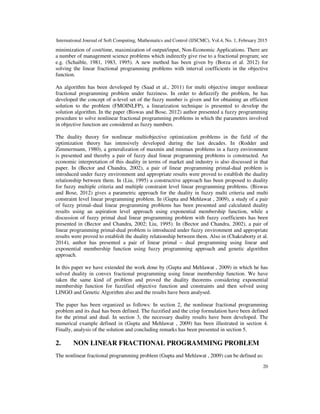 International Journal of Soft Computing, Mathematics and Control (IJSCMC), Vol.4, No. 1, February 2015
20
minimization of cost/time, maximization of output/input, Non-Economic Applications. There are
a number of management science problems which indirectly give rise to a fractional program; see
e.g. (Schaible, 1981, 1983, 1995). A new method has been given by (Borza et al. 2012) for
solving the linear fractional programming problems with interval coefficients in the objective
function.
An algorithm has been developed by (Saad et al., 2011) for multi objective integer nonlinear
fractional programming problem under fuzziness. In order to defuzzify the problem, he has
developed the concept of α-level set of the fuzzy number is given and for obtaining an efficient
solution to the problem (FMOINLFP), a linearization technique is presented to develop the
solution algorithm. In the paper (Biswas and Bose, 2012) author presented a fuzzy programming
procedure to solve nonlinear fractional programming problems in which the parameters involved
in objective function are considered as fuzzy numbers.
The duality theory for nonlinear multiobjective optimization problems in the field of the
optimization theory has intensively developed during the last decades. In (Rodder and
Zimmermann, 1980), a generalization of maxmin and minmax problems in a fuzzy environment
is presented and thereby a pair of fuzzy dual linear programming problems is constructed. An
economic interpretation of this duality in terms of market and industry is also discussed in that
paper. In (Bector and Chandra, 2002), a pair of linear programming primal-dual problem is
introduced under fuzzy environment and appropriate results were proved to establish the duality
relationship between them. In (Liu, 1995) a constructive approach has been proposed to duality
for fuzzy multiple criteria and multiple constraint level linear programming problems. (Biswas
and Bose, 2012) gives a parametric approach for the duality in fuzzy multi criteria and multi
constraint level linear programming problem. In (Gupta and Mehlawat , 2009), a study of a pair
of fuzzy primal–dual linear programming problems has been presented and calculated duality
results using an aspiration level approach using exponential membership function, while a
discussion of fuzzy primal dual linear programming problem with fuzzy coefficients has been
presented in (Bector and Chandra, 2002; Liu, 1995). In (Bector and Chandra, 2002), a pair of
linear programming primal-dual problem is introduced under fuzzy environment and appropriate
results were proved to establish the duality relationship between them. Also in (Chakraborty et al.
2014), author has presented a pair of linear primal – dual programming using linear and
exponential membership function using fuzzy programming approach and genetic algorithm
approach.
In this paper we have extended the work done by (Gupta and Mehlawat , 2009) in which he has
solved duality in convex fractional programming using linear membership function. We have
taken the same kind of problem and proved the duality theorems considering exponential
membership function for fuzzified objective function and constraints and then solved using
LINGO and Genetic Algorithm also and the results have been analysed.
The paper has been organized as follows: In section 2, the nonlinear fractional programming
problem and its dual has been defined. The fuzzified and the crisp formulation have been defined
for the primal and dual. In section 3, the necessary duality results have been developed. The
numerical example defined in (Gupta and Mehlawat , 2009) has been illustrated in section 4.
Finally, analysis of the solution and concluding remarks has been presented in section 5.
2. NON LINEAR FRACTIONAL PROGRAMMING PROBLEM
The nonlinear fractional programming problem (Gupta and Mehlawat , 2009) can be defined as:
 