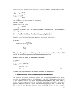 International Journal of Soft Computing, Mathematics and Control (IJSCMC), Vol.4, No. 1, February 2015
21
2
( )
Max ( )
t
t
c x
f x
d x
=
Subject to Ax b≤
0x ≥
(1)
The dual form of the above problem can be written as
Min ( , ) t
g u v b u=
Subject to 2
2t
A u dv cv+ ≥
, 0u v ≥
(2)
Where A is m x n matrix, x, c, b are column vectors with n components and b is a column vector
of m components.
2.1 Fuzzified Non Linear Fractional Programming Problem
Fuzzified form of nonlinear fractional programming problem can be defined as
Find
n
x R∈
Subject to
2 ~
0
( )
( )
t
t
c x
f x Z
d x
= ≥
~
Ax b≤
0x ≥ (3)
Where Z0 is the aspiration level of the objective function of the primal problem. “
~
≤” and “
~
≥”
denotes the flexibility of the objective function and the multi constraints.
Fuzzified form of the dual of the problem can be defined as
Find
m
u R∈
Subject to
~
0g(u,v) t
u b w= ≤
~
2
2t
A u dv cv+ ≥
, 0u v ≥ (4)
Where w0 is the aspiration level of the objective function of the dual problem.
2.2 Crisp Formulations using Exponential Membership Function
The advantage of nonlinear membership function over linear membership function is already
described in (Gupta and Mehlawat , 2009; Chakraborty et al. 2014). Linear membership function
is most commonly used in fuzzy linear programming problem because it is simple and it is
defined by fixing two points. Also, linear membership function has been used in a vast range of
nonlinear problems (Bector and Chandra, 2002; Gupta and Mehlawat, 2009; Chakraborty et al.
2014). But in many practical situations linear membership function is not a suitable
 