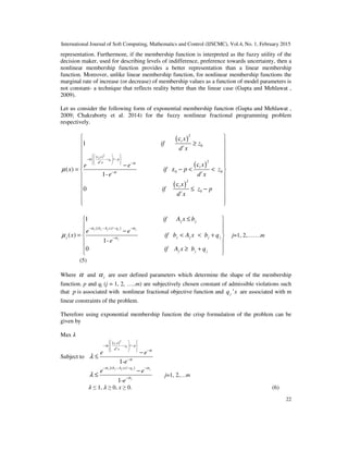 International Journal of Soft Computing, Mathematics and Control (IJSCMC), Vol.4, No. 1, February 2015
22
representation. Furthermore, if the membership function is interpreted as the fuzzy utility of the
decision maker, used for describing levels of indifference, preference towards uncertainty, then a
nonlinear membership function provides a better representation than a linear membership
function. Moreover, unlike linear membership function, for nonlinear membership functions the
marginal rate of increase (or decrease) of membership values as a function of model parameters is
not constant- a technique that reflects reality better than the linear case (Gupta and Mehlawat ,
2009).
Let us consider the following form of exponential membership function (Gupta and Mehlawat ,
2009; Chakraborty et al. 2014) for the fuzzy nonlinear fractional programming problem
respectively.
( )
( )
2
0
2
0
( )
/
2
0 0
c
1
c
( ) z
1-
0
t
t
t
t
c x
z p
d x
t
t
x
if z
d x
xe e
x if p z
e d x
i
α
α
α
µ
   
− − −   
−   
−
≥
−
= − < <
( )
2
0
ct
t
x
f z p
d x
 
 
 
 
 
 
 
 
 
 ≤ −
 
  
{( )/ }
1
( )
1-
0
j j j j j
j
j j
b A x q
j j j j j
j j j
if A x b
e e
x if b A x b q
e
if A x b q
α α
α
µ
− − − −
−
≤

−
= < < +

 ≥ +








j=1, 2,…….m
(5)
Where α and jα are user defined parameters which determine the shape of the membership
function. p and qj (j = 1, 2, …..m) are subjectively chosen constant of admissible violations such
that p is associated with nonlinear fractional objective function and 'jq s are associated with m
linear constraints of the problem.
Therefore using exponential membership function the crisp formulation of the problem can be
given by
Max ߣ
Subject to
( )2
0 /
1-
t
t
c x
z p
d x
e e
e
α
α
α
λ
    − − − 
   −  
−
−
≤
{( )/ }
1-
j j j j j
j
b A x q
e e
e
α α
α
λ
− − − −
−
−
≤ j=1, 2,…m
ߣ ≤ 1, ߣ ≥ 0, x ≥ 0. (6)
 