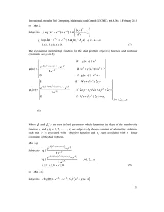 International Journal of Soft Computing, Mathematics and Control (IJSCMC), Vol.4, No. 1, February 2015
23
or Max ߣ
Subject to
( )
2
0log{ (1 ) } t
t
c x
p e e z
d x
α α
λ α− −
 
− + ≤ − 
 
 
log{ (1 ) } ( )j j
j j j jq e e b A x
α α
λ α
− −
− + ≤ − , j =1, 2,…m
ߣ ≤ 1, ߣ ≥ 0, x ≥ 0. (7)
The exponential membership function for the dual problem objective function and nonlinear
constraints are given by
0
0
{( ( , ))/ }
0 0
0
1 if ( , )
( ) if ( , )<
1-
0 if ( , )
w g u v r
g u v w
e e
w w g u v w r
e
g u v w r
β β
β
µ
− − − −
−
 ≤

−
= < +
≥ +


 

 
 
 
2
t 2
{( 2 )/ }
t 2
t
1 if A 2
( ) if 2 <A 2
1-
0 if A
t
j j j j j
j
j j
A u d v c v s
j j j j j
u d v c v
e e
w c v s u d v c v
e
u
β β
β
µ
− + − − −
−
+ ≥
−
= − + <
2
2j j jd v c v s
 
 
  
 
 
 + ≤ −
   j = 1, 2,…,n
(8)
Where β and 'j sβ are user defined parameters which determine the shape of the membership
function. r and sj (j = 1, 2, ……., n) are subjectively chosen constant of admissible violations
such that r is associated with objective function and 'js s are associated with n linear
constraints of the dual problem.
Min (-η)
Subject to
{ }0
( ( , ))/
1-
w g u v r
e e
e
β β
β
η
− − − −
−
−
≤
2
{( 2 )/ }
1-
t
j j j j j
j
A u d v c v s
e e
e
β β
β
η
− + − − −
−
−
≤ j=1, 2,…n
η ≤ 1, η ≥ 0, u,v ≥ 0. (9)
or Min (-η)
Subject to ( )0
log{ (1 ) } ( , )r e e w g u vβ β
η β− −
− + ≤ −
 