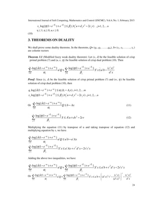 International Journal of Soft Computing, Mathematics and Control (IJSCMC), Vol.4, No. 1, February 2015
24
2
log{ (1 ) } ( 2 )j j t
j j j j js e e A u d v c v
β β
η β
− −
− + ≤ + − , j=1, 2,…n
η ≤ 1, η ≥ 0, u,v ≥ 0.
(10)
3. THEOREMS ON DUALITY
We shall prove some duality theorems. In the theorems, Q= (q1, q2, ……,qm), S= (s1, s2, ……., sn )
are column vectors
Theorem 3.1 (Modified fuzzy weak duality theorem): Let (x, ߣ) be the feasible solution of crisp
primal problem (7) and (u, v, η ) be feasible solution of crisp dual problem (10). Then
2~
1 1
log{ (1 ) } log{ (1 ) } ( )j ji i tm n
t t t
t
i ji j
e e e e c x
u Q S x u b
d x
β βα α
λ η
α β
− −− −
= =
− + − +
+ ≤ −∑ ∑
Proof: Since (x, ߣ) be the feasible solution of crisp primal problem (7) and (w, η ) be feasible
solution of crisp dual problem (10), then
log{ (1 ) } ( )i i
i i i iq e e b A xα α
λ α− −
− + ≤ − , i=1, 2,…m
2
log{ (1 ) } ( 2 )j j t
j j j j js e e A u d v c v
β β
η β
− −
− + ≤ + − , j=1, 2,…n
Or
1
log{ (1 ) }i im
i i
e e
Q b Ax
α α
λ
α
− −
=
− +
≤ −∑ (11)
2
1
log{ (1 ) }
2
j jn
t
j j
e e
S A u dv cv
β β
η
β
− −
=
− +
≤ + −∑ (12)
Multiplying the equation (11) by transpose of u and taking transpose of equation (12) and
multiplying equation by x, we have
1
log{ (1 ) }i im
t t t
i i
e e
u Q u b u Ax
α α
λ
α
− −
=
− +
≤ −∑
2
1
log{ (1 ) }
2
j jn
t t t t t t
j j
e e
S x u Ax v d x v c x
β β
η
β
− −
=
− +
≤ + −∑
Adding the above two inequalities, we have
2
1 1
log{ (1 ) } log{ (1 ) }
2
j ji im n
t t t t t t t
i ji j
e e e e
u Q S x u b v d x v c x
β βα α
λ η
α β
− −− −
= =
− + − +
+ ≤ + −∑ ∑
Or 1
2
1
2
2
2
1 1
log{ (1 ) } log{ (1 ) } ( ) ( )
( )
( )
j ji i t tm n
t t t t t
tt
i ji j
e e e e c x c x
u Q S x u b d x v
d xd x
β βα α
λ η
α β
− −− −
= =
 − + − +
+ ≤ + − − 
 
∑ ∑
 