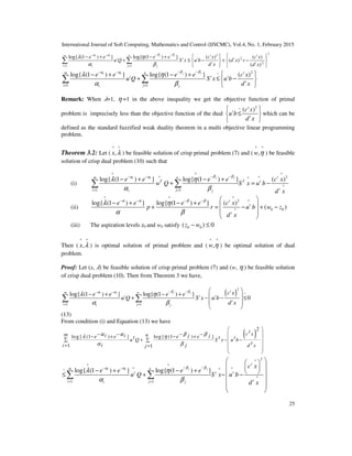 International Journal of Soft Computing, Mathematics and Control (IJSCMC), Vol.4, No. 1, February 2015
25
1
2
1
2
2
2
1 1
log{ (1 ) } log{ (1 ) } ( ) ( )
( )
( )
j ji i t tm n
t t t t
t t
i ji j
e e e e c x c x
u Q S x u b d x v
d x d x
β βα α
λ η
α β
− −− −
= =
  − + − +
+ ≤ − + −   
   
∑ ∑
2~
1 1
log{ (1 ) } log{ (1 ) } ( )j ji i tm n
t t t
t
i ji j
e e e e c x
u Q S x u b
d x
β βα α
λ η
α β
− −− −
= =
 − + − +
+ ≤ − 
 
∑ ∑
Remark: When ߣ=1, η =1 in the above inequality we get the objective function of primal
problem is imprecisely less than the objective function of the dual
2~ ( )t
t
t
c x
u b
d x
 
≤ 
 
which can be
defined as the standard fuzzified weak duality theorem in a multi objective linear programming
problem.
Theorem 3.2: Let (
^ ^
,x λ ) be feasible solution of crisp primal problem (7) and (
^ ^
,w η ) be feasible
solution of crisp dual problem (10) such that
(i)
^ ^ ^
2^ ^^
^
1 1
log{ (1 ) } log{ (1 ) } ( )j ji i tm n
T T t
ti ji j
e e e e c x
w Q S x u b
d x
β βα α
λ η
α β
− −− −
= =
− + − +
+ = −∑ ∑
(ii)
^ ^ ^
2 ^
0 0^
log{ (1 ) } log{ (1 ) } ( )
( )
t
t
t
e e e e c x
p r u b w z
d x
α α β β
λ η
α β
− − − −  
− + − +  + = − + −
 
 
(iii) The aspiration levels z0 and w0 satisfy 0 0( ) 0z w− ≤
Then (
^ ^
,x λ ) is optimal solution of primal problem and (
^ ^
,w η ) be optimal solution of dual
problem.
Proof: Let (x, ߣ) be feasible solution of crisp primal problem (7) and (w, η ) be feasible solution
of crisp dual problem (10). Then from Theorem 3 we have,
( )
2
~
1 1
log{ (1 ) } log{ (1 ) }
0
j ji i
tm n
t t t
t
i ji j
c xe e e e
u Q S x u b
d x
β βα α
λ η
α β
− −− −
= =
 
− + − +  + − − ≤
 
 
∑ ∑
(13)
From condition (i) and Equation (13) we have
( )
2
log{ (1 ) } log{ (1 ) }
1 1
tc xm ni i j je e e et t tu Q S x u b
ti j d xi j
α α β βλ η
α β
 
 − − − −− + − +  ∑ + − −∑
 = =
 
 
2^
^ ^
^ ^~ ^
^
1 1
log{ (1 ) } log{ (1 ) }j ji i
t
m n
t t t
ti ji j
c x
e e e e
u Q S x u b
d x
β βα α
λ η
α β
− −− −
= =
  
  − + − +   ≤ + − −
 
 
 
∑ ∑
 