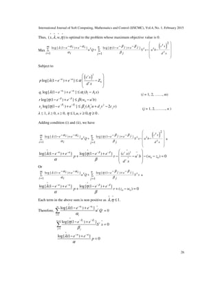 International Journal of Soft Computing, Mathematics and Control (IJSCMC), Vol.4, No. 1, February 2015
26
Thus,
^ ^ ^ ^
( , , , )x wλ η is optimal to the problem whose maximum objective value is 0.
Max
( )
2
log{ (1 ) } log{ (1 ) }
1 1
tc xm ni i j je e e et t tu Q S x u b
ti j d xi j
α α β βλ η
α β
 
 − − − −− + − +  ∑ + − −∑
 = =
 
 
Subject to
( )
2
0log{ (1 ) }
t
t
c x
p e e Z
d x
α α
λ α− −
 
 − + ≤ −
 
 
log{ (1 ) } ( )i i
i i i iq e e b A xα α
λ α− −
− + ≤ −
(i = 1, 2, ……, m)
0log{ (1 ) } ( )t
r e e w u bβ β
η β− −
− + ≤ −
2
log{ (1 ) } ( 2 )j j t
j j j j js e e A u d v c v
β β
η β
− −
− + ≤ + −
(j = 1, 2, …….., n )
ߣ ≤ 1, ߣ ≥ 0, x ≥ 0, 1, , 0, 0u vη η≤ ≥ ≥ .
Adding condition (i) and (ii), we have
( )
2
log{ (1 ) } log{ (1 ) }
1 1
tc xm ni i j je e e et t tu Q S x u b
ti j d xi j
α α β βλ η
α β
 
 − − − −− + − +  ∑ + − −∑
 = =
 
 
+
^ ^ ^
2 ^
0 0^
log{ (1 ) } log{ (1 ) } ( )
( ) 0
t
t
t
e e e e c x
p r u b w z
d x
α α β β
λ η
α β
− − − −  
− + − +  + − − − − =
 
 
Or
log{ (1 ) } log{ (1 ) }
1 1
m ni i j je e e et tu Q S x
i ji j
α α β βλ η
α β
− − − −− + − +
∑ + ∑
= =
+
^ ^
0 0
log{ (1 ) } log{ (1 ) }
( ) 0
e e e e
p r z w
α α β β
λ η
α β
− − − −
− + − +
+ + − =
Each term in the above sum is non positive as
^ ^
, 1.λ η ≤
Therefore,
^
^
1
log{ (1 ) }i im
t
i i
e e
u Q
α α
λ
α
− −
=
− +
∑ = 0
^
x t ^
1
log{ (1 ) }
0
j jn
t
j j
e e
S x
β β
η
β
− −
=
− +
=∑
^
log{ (1 ) }
0
e e
p
α α
λ
α
− −
− +
=
 