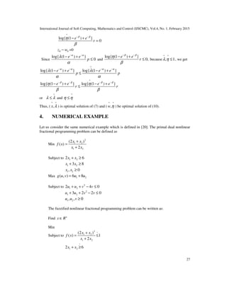 International Journal of Soft Computing, Mathematics and Control (IJSCMC), Vol.4, No. 1, February 2015
27
^
log{ (1 ) }
0
e e
r
β β
η
β
− −
− +
=
0 0z w− =0
Since
log{ (1 ) }
0
e e
p
α α
λ
α
− −
− +
≤ and
log{ (1 ) }
0,
e e
r
β β
η
β
− −
− +
≤ because
^ ^
, 1λ η ≤ , we get
^
log{ (1 ) } log{ (1 ) }e e e e
p p
α α α α
λ λ
α α
− − − −
− + − +
≤
^
log{ (1 ) } log{ (1 ) }e e e e
r r
β β β β
η η
β β
− − − −
− + − +
≤
or
^
λ λ≤ and
^
η η≤
Thus, (
^ ^
,x λ ) is optimal solution of (7) and (
^ ^
,w η ) be optimal solution of (10).
4. NUMERICAL EXAMPLE
Let us consider the same numerical example which is defined in [20]. The primal dual nonlinear
fractional programming problem can be defined as
Min
2
1 2
1 2
(2 )
( )
2
x x
f x
x x
+
=
+
Subject to 1 22 6x x+ ≥
1 23 8x x+ ≥
1 2, 0x x ≥
Max 1 2( , ) 6 8g u v u u= +
Subject to 2
1 22 4 0u u v v+ + − ≤
2
1 23 2 2 0u u v v+ + − ≤
1 2, , 0u u v ≥
The fuzzified nonlinear fractional programming problem can be written as:
Find n
x R∈
Min
Subject to
2 ~
1 2
1 2
(2 )
( ) 1
2
x x
f x
x x
+
= ≤
+
~
1 22 6x x+ ≥
 