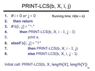 38
PRINT-LCS(b, X, i, j)
1. if i = 0 or j = 0
2. then return
3. if b[i, j] = “ ”
4. then PRINT-LCS(b, X, i - 1, j - 1)
5. print xi
6. elseif b[i, j] = “ ”
↑
7. then PRINT-LCS(b, X, i - 1, j)
8. else PRINT-LCS(b, X, i, j - 1)
Initial call: PRINT-LCS(b, X, length[X], length[Y])
Running time: (m + n)
 