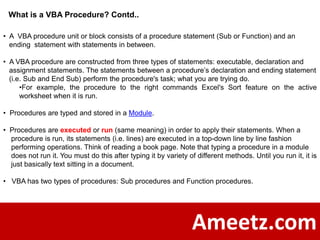 What is a VBA Procedure? Contd..

• A VBA procedure unit or block consists of a procedure statement (Sub or Function) and an
  ending statement with statements in between.

• A VBA procedure are constructed from three types of statements: executable, declaration and
  assignment statements. The statements between a procedure’s declaration and ending statement
  (i.e. Sub and End Sub) perform the procedure's task; what you are trying do.
      •For example, the procedure to the right commands Excel's Sort feature on the active
      worksheet when it is run.

• Procedures are typed and stored in a Module.

• Procedures are executed or run (same meaning) in order to apply their statements. When a
  procedure is run, its statements (i.e. lines) are executed in a top-down line by line fashion
  performing operations. Think of reading a book page. Note that typing a procedure in a module
  does not run it. You must do this after typing it by variety of different methods. Until you run it, it is
  just basically text sitting in a document.

• VBA has two types of procedures: Sub procedures and Function procedures.




                                                                 Ameetz.com
 