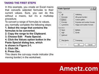 In this example, you create an Excel macro
that converts selected formulas to their
current values. Sure, you can do this
without a macro, but it’s a multistep
procedure.
To convert a range of formulas to values,
you normally complete the following steps:
1. Select the range that contains the
formulas to be converted.
2. Copy the range to the Clipboard.
3. Choose Edit Paste Special.
4. Click the Values option button in the
Paste Special dialog box, which
is shown in Figure 2-1.
5. Click OK.
6. Press Esc.
This clears the cut-copy mode indicator (the
moving border) in the worksheet.




                                               Ameetz.com
 