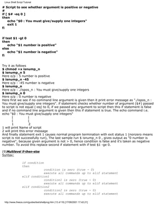 Linux Shell Script Tutorial

# Script to see whether argument is positive or negative
#
if [ $# -eq 0 ]
then
    echo "$0 : You must give/supply one integers"
    exit 1
fi


if test $1 -gt 0
then
    echo "$1 number is positive"
else
    echo "$1 number is negative"
fi


Try it as follows
$ chmod +x isnump_n
$ isnump_n 5
Here o/p : 5 number is positive
$ isnump_n -45
Here o/p : -45 number is negative
$ isnump_n
Here o/p : ./ispos_n : You must give/supply one integers
$ isnump_n 0
Here o/p : 0 number is negative
Here first we see if no command line argument is given then it print error message as "./ispos_n :
You must give/supply one integers". if statement checks whether number of argument ($#) passed
to script is not equal (-eq) to 0, if we passed any argument to script then this if statement is false
and if no command line argument is given then this if statement is true. The echo command i.e.
echo "$0 : You must give/supply one integers"
       |           |
       |           |
       1            2
1 will print Name of script
2 will print this error message
And finally statement exit 1 causes normal program termination with exit status 1 (nonzero means
script is not successfully run), The last sample run $ isnump_n 0 , gives output as "0 number is
negative", because given argument is not > 0, hence condition is false and it's taken as negative
number. To avoid this replace second if statement with if test $1 -ge 0.

(9)Multilevel if-then-else
Syntax:

                  if condition
                  then
                              condition is zero (true - 0)
                              execute all commands up to elif statement
                  elif condition1
                              condition1 is zero (true - 0)
                              execute all commands up to elif statement
                  elif condition2
                              condition2 is zero (true - 0)
                              execute all commands up to elif statement

 http://www.freeos.com/guides/lsst/shellprog.htm (13 of 19) [17/08/2001 17.42.21]
 