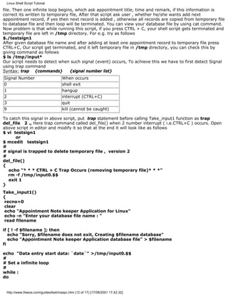 Linux Shell Script Tutorial

file. Then one infinite loop begins, which ask appointment title, time and remark, if this information is
correct its written to temporary file, After that script ask user , whether he/she wants add next
appointment record, if yes then next record is added , otherwise all records are copied from temporary file
to database file and then loop will be terminated. You can view your database file by using cat command.
Now problem is that while running this script, if you press CTRL + C, your shell script gets terminated and
temporary file are left in /tmp directory. For e.g. try as follows
$./testsign1
After given database file name and after adding at least one appointment record to temporary file press
CTRL+C, Our script get terminated, and it left temporary file in /tmp directory, you can check this by
giving command as follows
$ ls /tmp/input*
Our script needs to detect when such signal (event) occurs, To achieve this we have to first detect Signal
using trap command
Syntax: trap {commands}           {signal number list}
Signal Number                        When occurs
0                                    shell exit
1                                    hangup
2                                    interrupt (CTRL+C)
3                                    quit
9                                    kill (cannot be caught)

To catch this signal in above script, put trap statement before calling Take_input1 function as trap
del_file 2 ., Here trap command called del_file() when 2 number interrupt ( i.e.CTRL+C ) occurs. Open
above script in editor and modify it so that at the end it will look like as follows
$ vi testsign1
      or
$ mcedit testsign1
#
# signal is trapped to delete temporary file , version 2
#
del_file()
{
  echo "* * * CTRL + C Trap Occurs (removing temporary file)* * *"
  rm -f /tmp/input0.$$
  exit 1
}
Take_input1()
{
 recno=0
 clear
 echo "Appointment Note keeper Application for Linux"
 echo -n "Enter your database file name : "
 read filename

if [ ! -f $filename ]; then
   echo "Sorry, $filename does not exit, Creating $filename database"
   echo "Appointment Note keeper Application database file" > $filename
fi

echo "Data entry start data: `date`" >/tmp/input0.$$
#
# Set a infinite loop
#
while :
do


 http://www.freeos.com/guides/lsst/maspc.htm (12 of 17) [17/08/2001 17.42.32]
 