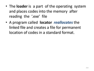 • The loader is a part of the operating system
and places codes into the memory after
reading the ‘.exe’ file
• A program called locator reallocates the
linked file and creates a file for permanent
location of codes in a standard format.
214
 