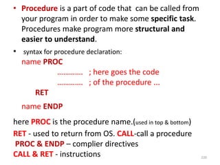 • Procedure is a part of code that can be called from
your program in order to make some specific task.
Procedures make program more structural and
easier to understand.
• syntax for procedure declaration:
name PROC
…………. ; here goes the code
…………. ; of the procedure ...
RET
name ENDP
here PROC is the procedure name.(used in top & bottom)
RET - used to return from OS. CALL-call a procedure
PROC & ENDP – complier directives
CALL & RET - instructions 220
 