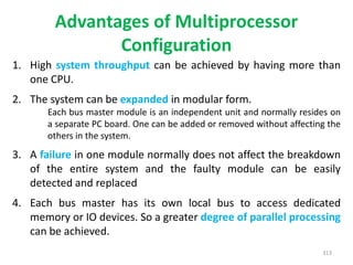 Advantages of Multiprocessor
Configuration
1. High system throughput can be achieved by having more than
one CPU.
2. The system can be expanded in modular form.
Each bus master module is an independent unit and normally resides on
a separate PC board. One can be added or removed without affecting the
others in the system.
3. A failure in one module normally does not affect the breakdown
of the entire system and the faulty module can be easily
detected and replaced
4. Each bus master has its own local bus to access dedicated
memory or IO devices. So a greater degree of parallel processing
can be achieved.
313
 