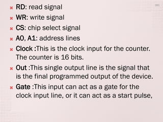  RD: read signal
 WR: write signal
 CS: chip select signal
 A0, A1: address lines
 Clock :This is the clock input for the counter.
The counter is 16 bits.
 Out :This single output line is the signal that
is the final programmed output of the device.
 Gate :This input can act as a gate for the
clock input line, or it can act as a start pulse,
391
 