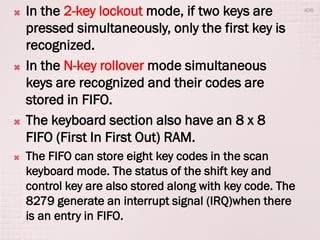  In the 2-key lockout mode, if two keys are
pressed simultaneously, only the first key is
recognized.
 In the N-key rollover mode simultaneous
keys are recognized and their codes are
stored in FIFO.
 The keyboard section also have an 8 x 8
FIFO (First In First Out) RAM.
 The FIFO can store eight key codes in the scan
keyboard mode. The status of the shift key and
control key are also stored along with key code. The
8279 generate an interrupt signal (IRQ)when there
is an entry in FIFO.
406
 