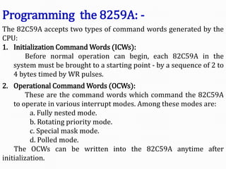 The 82C59A accepts two types of command words generated by the
CPU:
1. Initialization Command Words (ICWs):
Before normal operation can begin, each 82C59A in the
system must be brought to a starting point - by a sequence of 2 to
4 bytes timed by WR pulses.
2. Operational Command Words (OCWs):
These are the command words which command the 82C59A
to operate in various interrupt modes. Among these modes are:
a. Fully nested mode.
b. Rotating priority mode.
c. Special mask mode.
d. Polled mode.
The OCWs can be written into the 82C59A anytime after
initialization.
Programming the 8259A: -
 