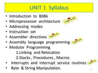 UNIT 1 Syllabus
• Introduction to 8086
• Microprocessor architecture
• Addressing modes
• Instruction set
• Assembler directives
• Assembly language programming
• Modular Programming
1.Linking and Relocation
2.Stacks , Procedures , Macros
• Interrupts and interrupt service routines
• Byte & String Manipulation. 45
 