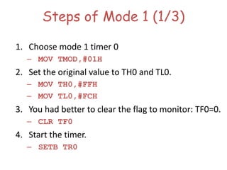 Steps of Mode 1 (1/3)
1. Choose mode 1 timer 0
– MOV TMOD,#01H
2. Set the original value to TH0 and TL0.
– MOV TH0,#FFH
– MOV TL0,#FCH
3. You had better to clear the flag to monitor: TF0=0.
– CLR TF0
4. Start the timer.
– SETB TR0
 
