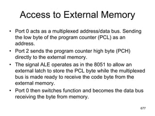 Access to External Memory
• Port 0 acts as a multiplexed address/data bus. Sending
the low byte of the program counter (PCL) as an
address.
• Port 2 sends the program counter high byte (PCH)
directly to the external memory.
• The signal ALE operates as in the 8051 to allow an
external latch to store the PCL byte while the multiplexed
bus is made ready to receive the code byte from the
external memory.
• Port 0 then switches function and becomes the data bus
receiving the byte from memory.
677
 