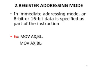 2.REGISTER ADDRESSING MODE
• In immediate addressing mode, an
8-bit or 16-bit data is specified as
part of the instruction
• Ex: MOV AX,BLH
MOV AX,BLH
78
 
